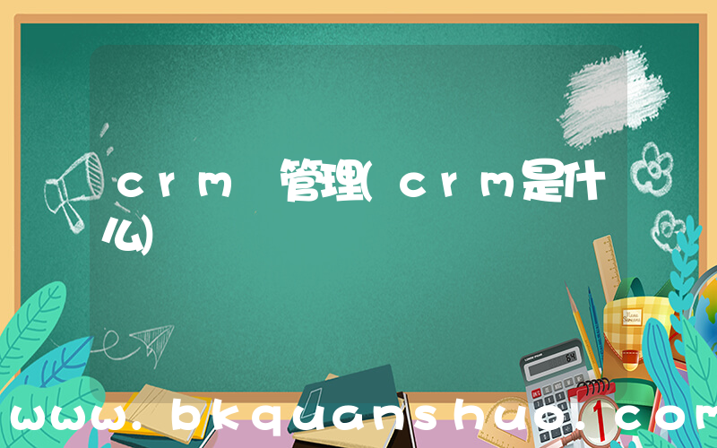 crm 管理(crm是什么)